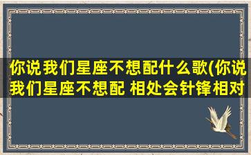 你说我们星座不想配什么歌(你说我们星座不想配 相处会针锋相对什么歌)